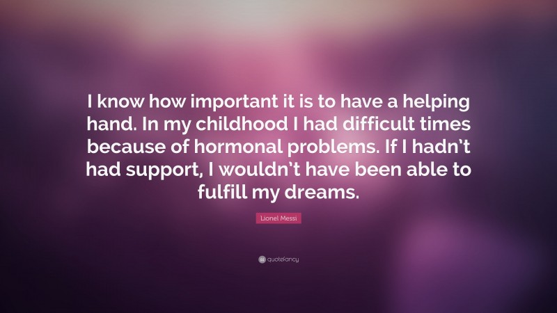 Lionel Messi Quote: “I know how important it is to have a helping hand. In my childhood I had difficult times because of hormonal problems. If I hadn’t had support, I wouldn’t have been able to fulfill my dreams.”