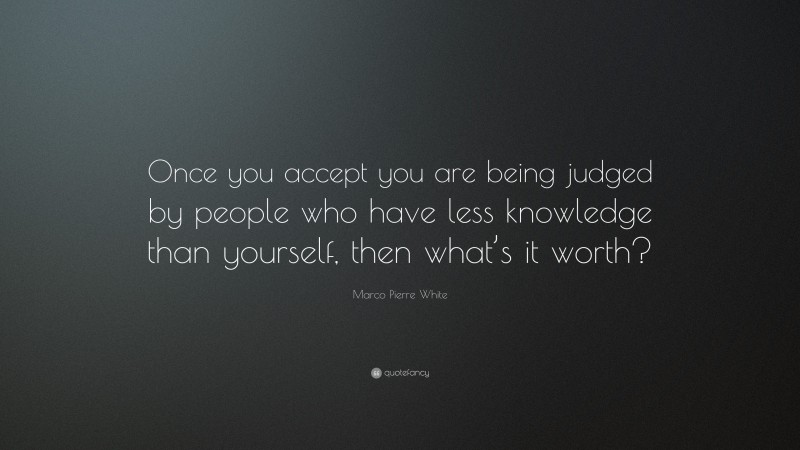 Marco Pierre White Quote: “Once you accept you are being judged by people who have less knowledge than yourself, then what’s it worth?”