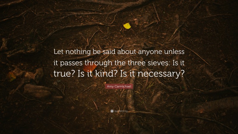Amy Carmichael Quote: “Let nothing be said about anyone unless it passes through the three sieves: Is it true? Is it kind? Is it necessary?”