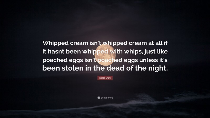Roald Dahl Quote: “Whipped cream isn’t whipped cream at all if it hasnt been whipped with whips, just like poached eggs isn’t poached eggs unless it’s been stolen in the dead of the night.”