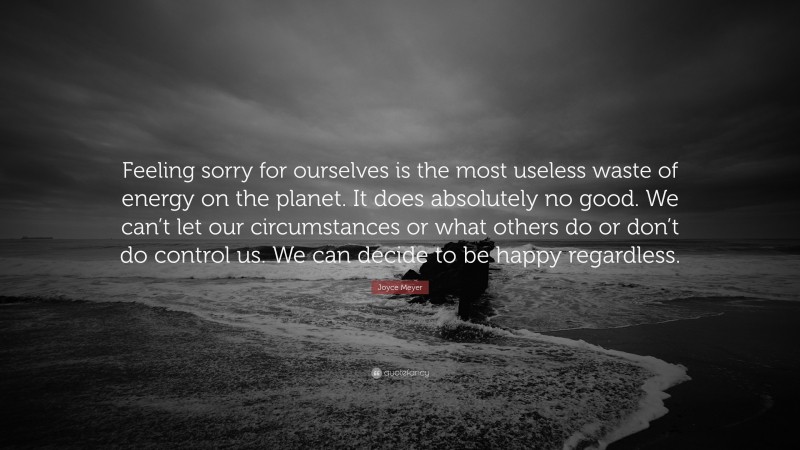 Joyce Meyer Quote: “Feeling sorry for ourselves is the most useless waste of energy on the planet. It does absolutely no good. We can’t let our circumstances or what others do or don’t do control us. We can decide to be happy regardless.”