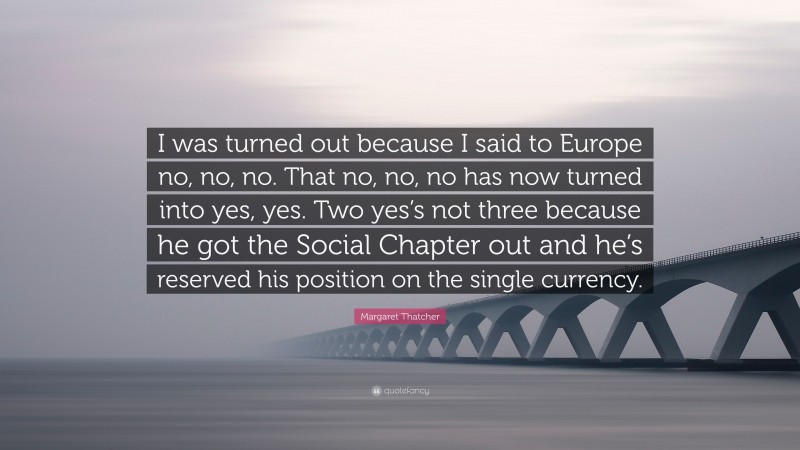 Margaret Thatcher Quote: “I was turned out because I said to Europe no, no, no. That no, no, no has now turned into yes, yes. Two yes’s not three because he got the Social Chapter out and he’s reserved his position on the single currency.”