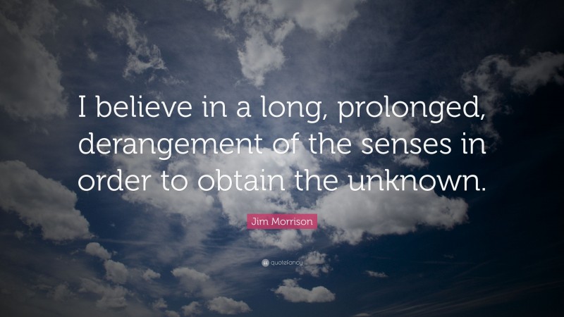 Jim Morrison Quote: “I believe in a long, prolonged, derangement of the senses in order to obtain the unknown.”