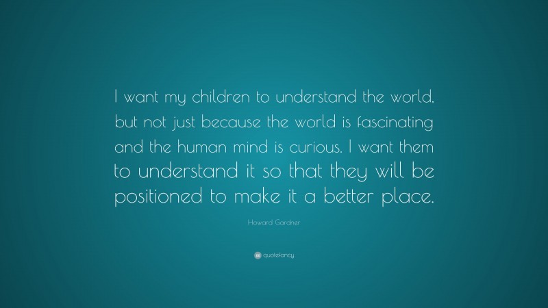 Howard Gardner Quote: “I want my children to understand the world, but not just because the world is fascinating and the human mind is curious. I want them to understand it so that they will be positioned to make it a better place.”