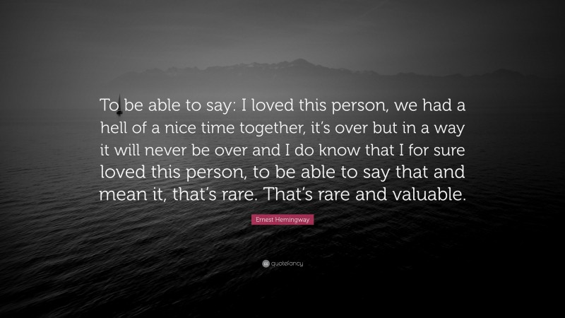 Ernest Hemingway Quote: “To be able to say: I loved this person, we had a hell of a nice time together, it’s over but in a way it will never be over and I do know that I for sure loved this person, to be able to say that and mean it, that’s rare. That’s rare and valuable.”