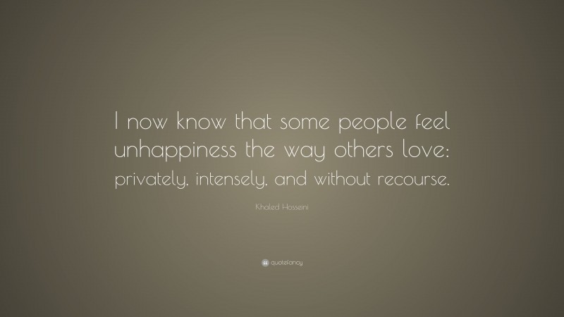 Khaled Hosseini Quote: “I now know that some people feel unhappiness the way others love: privately, intensely, and without recourse.”