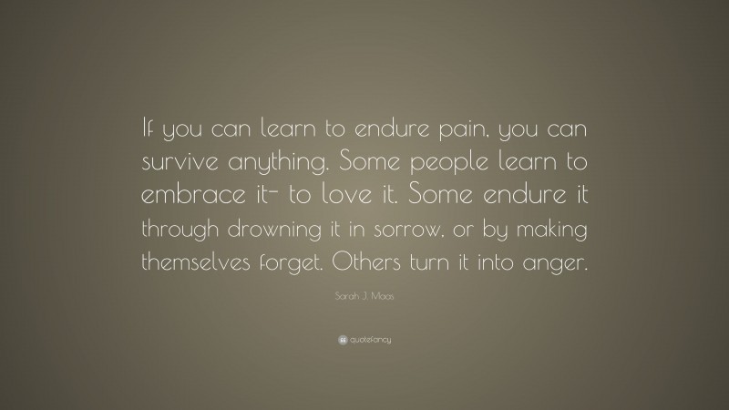Sarah J. Maas Quote: “If you can learn to endure pain, you can survive anything. Some people learn to embrace it- to love it. Some endure it through drowning it in sorrow, or by making themselves forget. Others turn it into anger.”