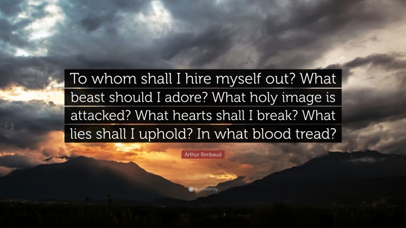Arthur Rimbaud Quote: “To whom shall I hire myself out? What beast should I adore? What holy image is attacked? What hearts shall I break? What lies shall I uphold? In what blood tread?”