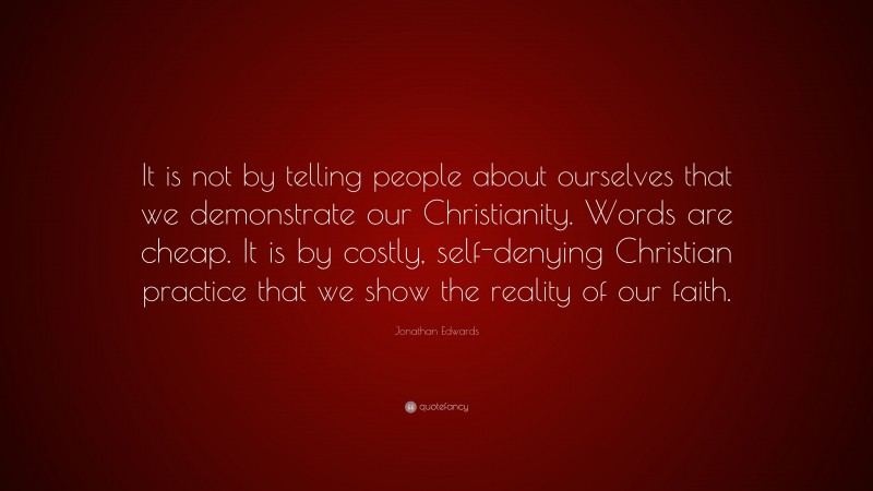 Jonathan Edwards Quote: “It is not by telling people about ourselves that we demonstrate our Christianity. Words are cheap. It is by costly, self-denying Christian practice that we show the reality of our faith.”