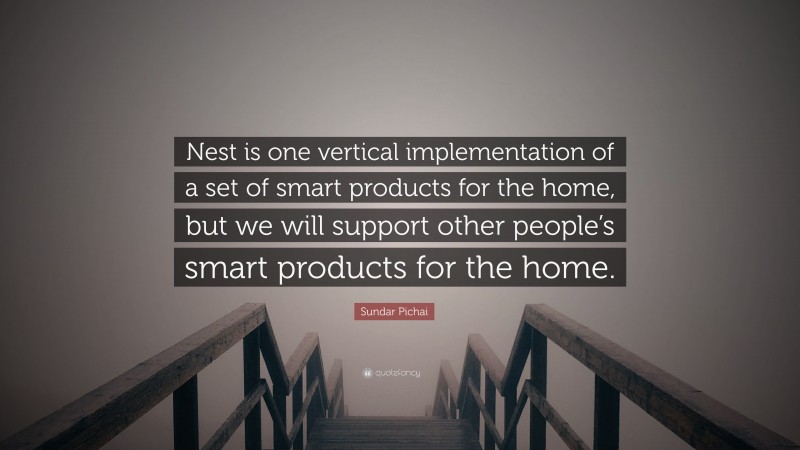 Sundar Pichai Quote: “Nest is one vertical implementation of a set of smart products for the home, but we will support other people’s smart products for the home.”