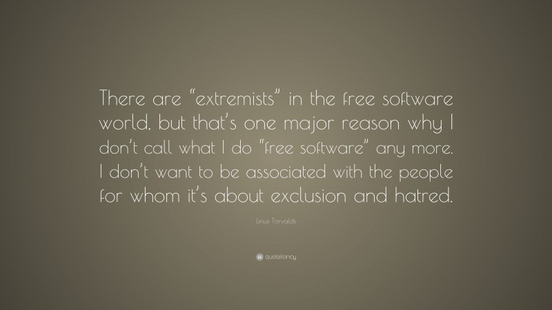 Linus Torvalds Quote: “There are “extremists” in the free software world, but that’s one major reason why I don’t call what I do “free software” any more. I don’t want to be associated with the people for whom it’s about exclusion and hatred.”