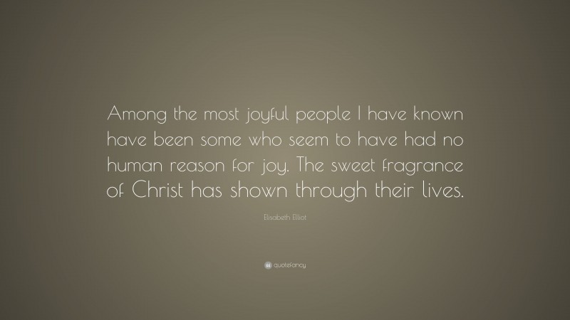 Elisabeth Elliot Quote: “Among the most joyful people I have known have been some who seem to have had no human reason for joy. The sweet fragrance of Christ has shown through their lives.”