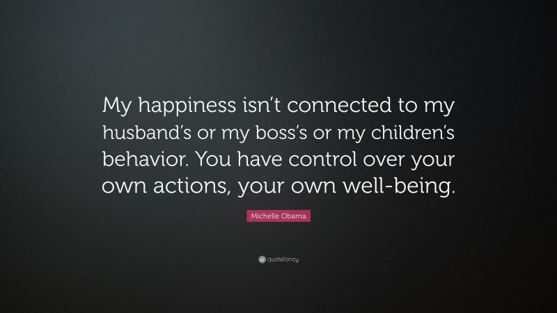 Michelle Obama Quote: “My happiness isn’t connected to my husband’s or my boss’s or my children’s behavior. You have control over your own actions, your own well-being.”