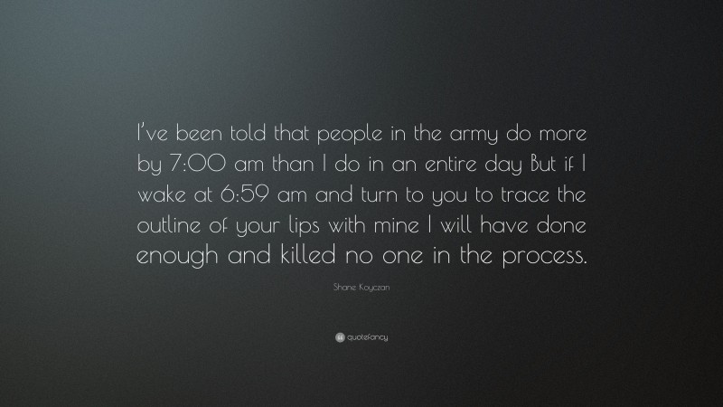 Shane Koyczan Quote: “I’ve been told that people in the army do more by 7:00 am than I do in an entire day But if I wake at 6:59 am and turn to you to trace the outline of your lips with mine I will have done enough and killed no one in the process.”
