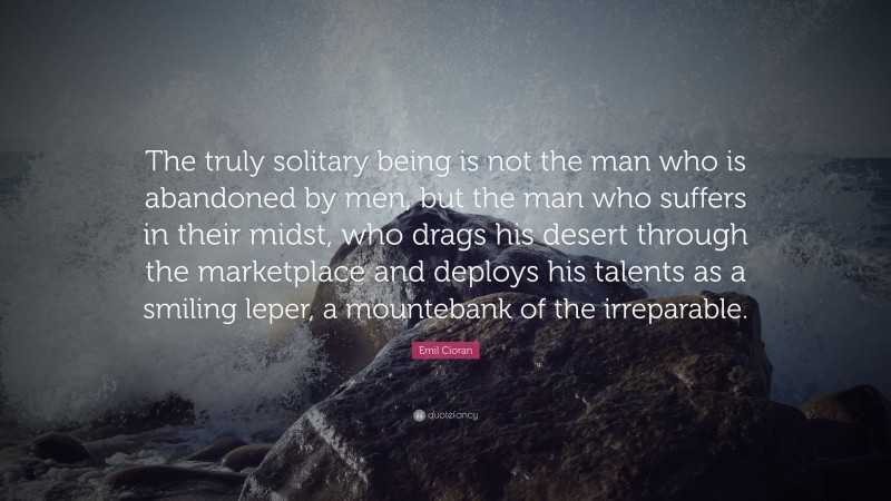 Emil Cioran Quote: “The truly solitary being is not the man who is abandoned by men, but the man who suffers in their midst, who drags his desert through the marketplace and deploys his talents as a smiling leper, a mountebank of the irreparable.”