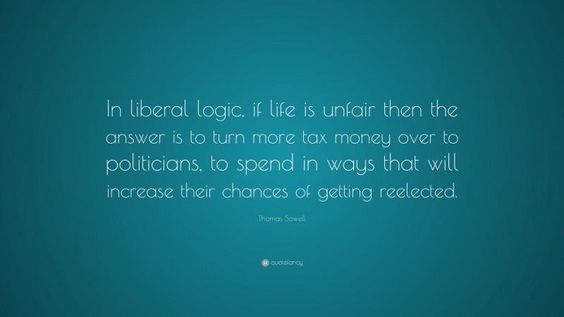 Thomas Sowell Quote: “In liberal logic, if life is unfair then the answer is to turn more tax money over to politicians, to spend in ways that will increase their chances of getting reelected.”