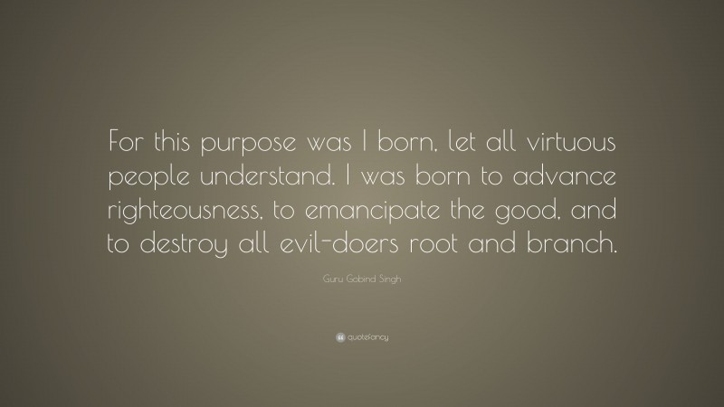 Guru Gobind Singh Quote: “For this purpose was I born, let all virtuous people understand. I was born to advance righteousness, to emancipate the good, and to destroy all evil-doers root and branch.”