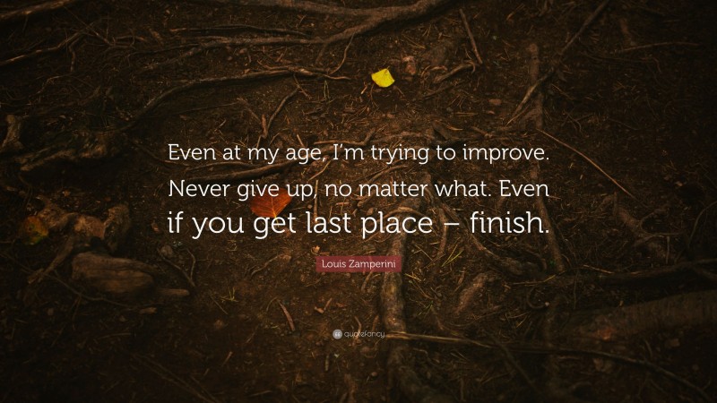 Louis Zamperini Quote: “Even at my age, I’m trying to improve. Never give up, no matter what. Even if you get last place – finish.”
