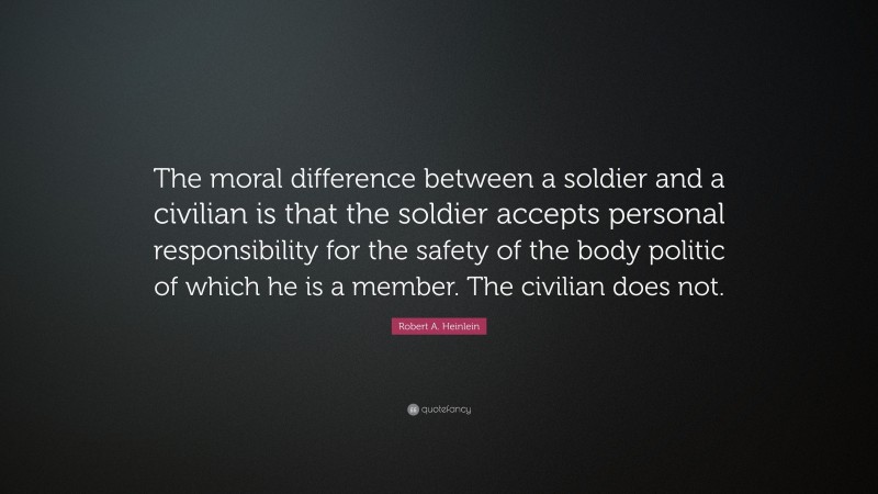 Robert A. Heinlein Quote: “The moral difference between a soldier and a civilian is that the soldier accepts personal responsibility for the safety of the body politic of which he is a member. The civilian does not.”