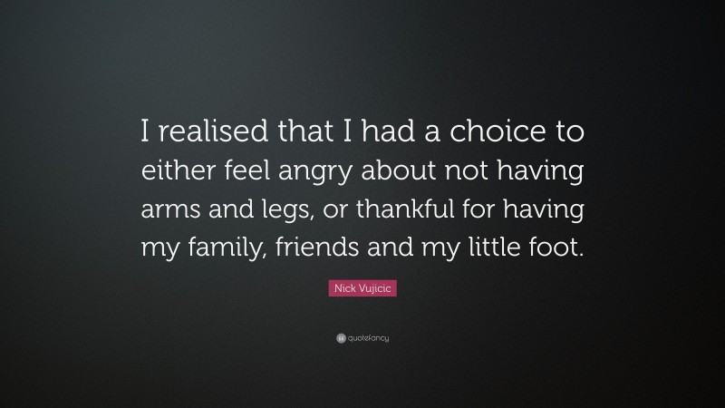Nick Vujicic Quote: “I realised that I had a choice to either feel angry about not having arms and legs, or thankful for having my family, friends and my little foot.”