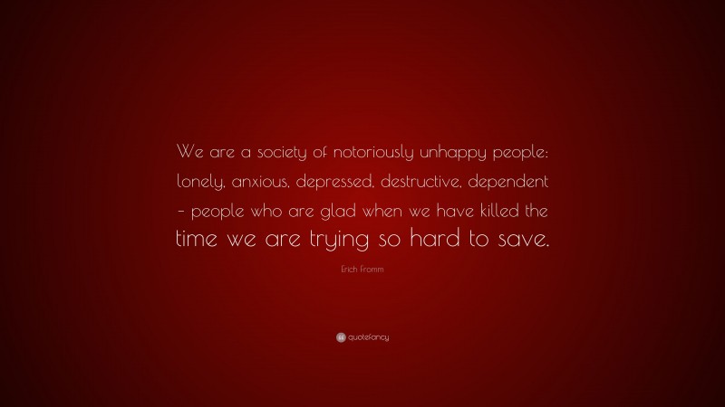 Erich Fromm Quote: “We are a society of notoriously unhappy people: lonely, anxious, depressed, destructive, dependent – people who are glad when we have killed the time we are trying so hard to save.”