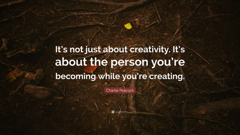 Charlie Peacock Quote: “It’s not just about creativity. It’s about the person you’re becoming while you’re creating.”