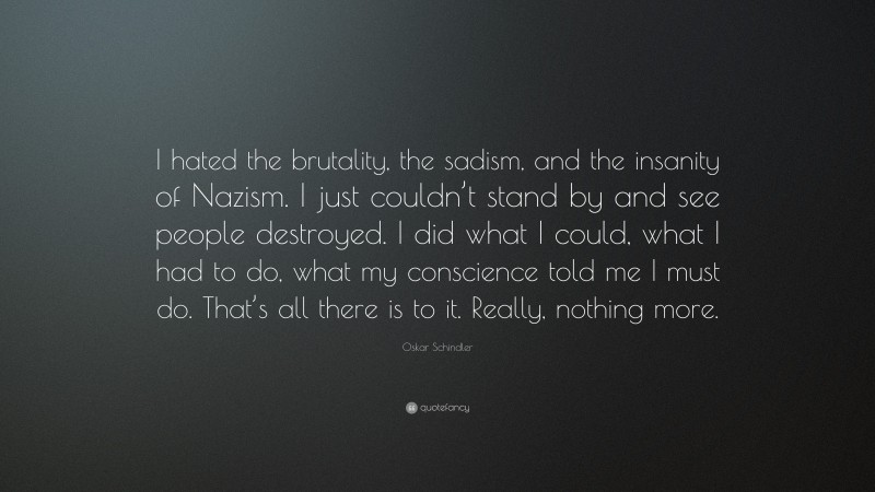 Oskar Schindler Quote: “I hated the brutality, the sadism, and the insanity of Nazism. I just couldn’t stand by and see people destroyed. I did what I could, what I had to do, what my conscience told me I must do. That’s all there is to it. Really, nothing more.”
