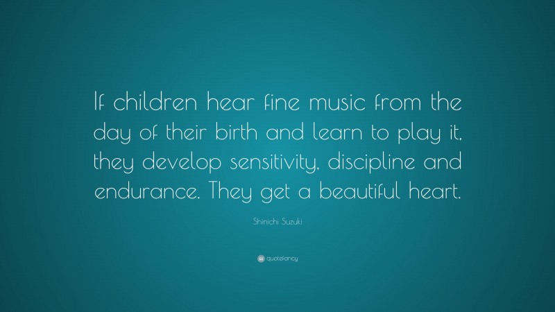 Shinichi Suzuki Quote: “If children hear fine music from the day of their birth and learn to play it, they develop sensitivity, discipline and endurance. They get a beautiful heart.”
