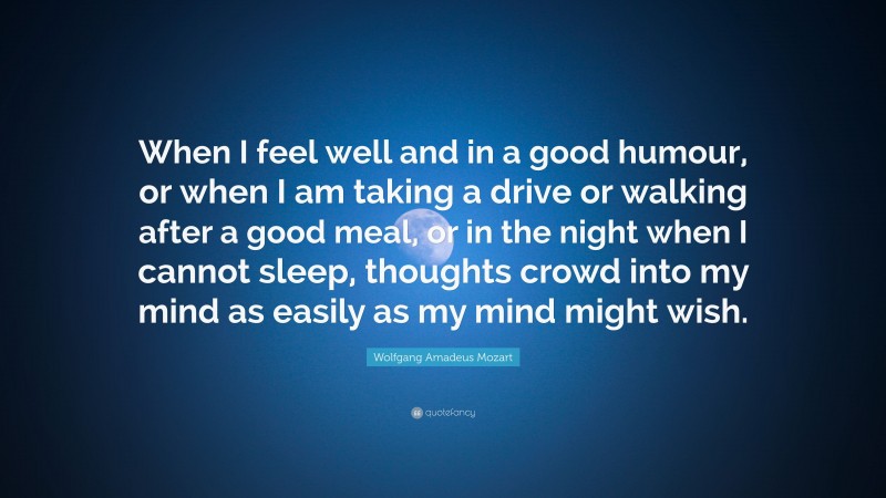 Wolfgang Amadeus Mozart Quote: “When I feel well and in a good humour, or when I am taking a drive or walking after a good meal, or in the night when I cannot sleep, thoughts crowd into my mind as easily as my mind might wish.”