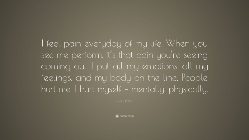 Henry Rollins Quote: “I feel pain everyday of my life. When you see me perform, it’s that pain you’re seeing coming out. I put all my emotions, all my feelings, and my body on the line. People hurt me, I hurt myself – mentally, physically.”