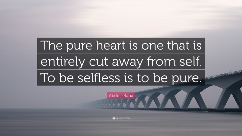 Abdu'l-Bahá Quote: “The pure heart is one that is entirely cut away from self. To be selfless is to be pure.”