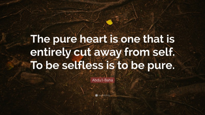 Abdu'l-Bahá Quote: “The pure heart is one that is entirely cut away from self. To be selfless is to be pure.”