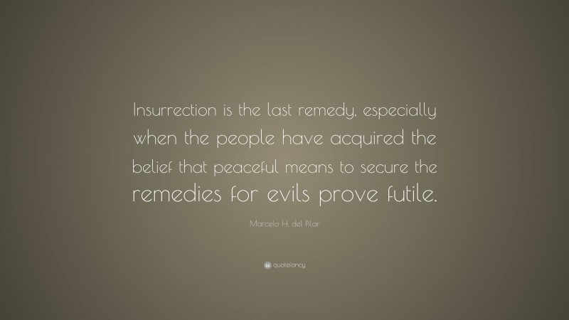 Marcelo H. del Pilar Quote: “Insurrection is the last remedy, especially when the people have acquired the belief that peaceful means to secure the remedies for evils prove futile.”