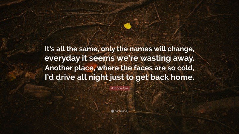 Jon Bon Jovi Quote: “It’s all the same, only the names will change, everyday it seems we’re wasting away. Another place, where the faces are so cold, I’d drive all night just to get back home.”