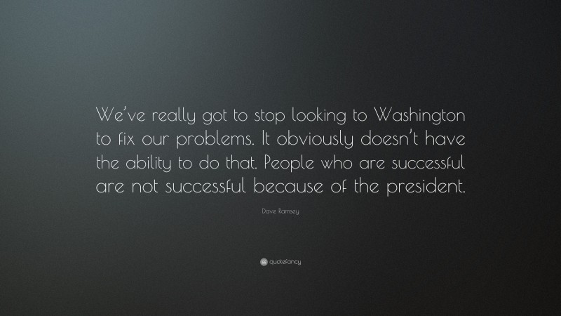 Dave Ramsey Quote: “We’ve really got to stop looking to Washington to fix our problems. It obviously doesn’t have the ability to do that. People who are successful are not successful because of the president.”