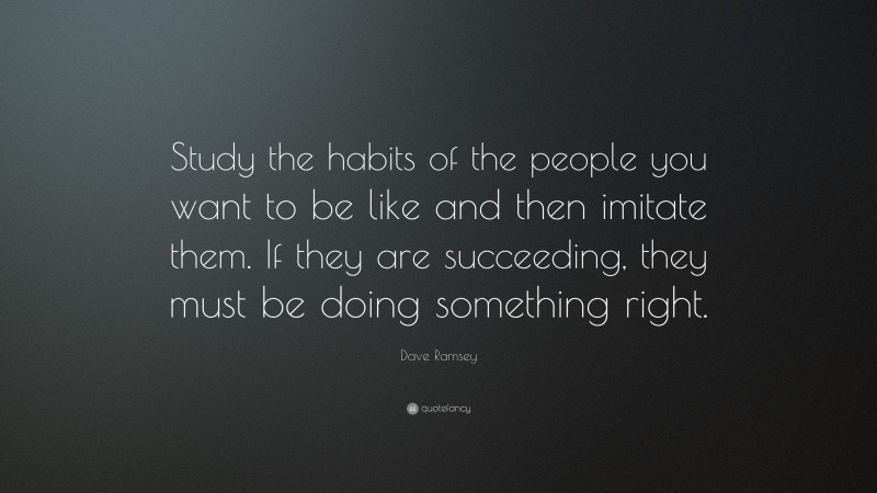 Dave Ramsey Quote: “Study the habits of the people you want to be like and then imitate them. If they are succeeding, they must be doing something right.”