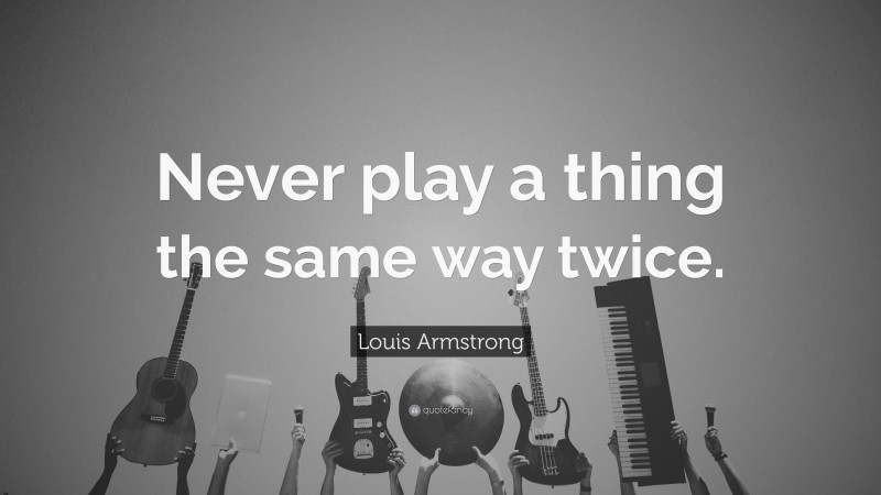 Louis Armstrong Quote: “Never play a thing the same way twice.”