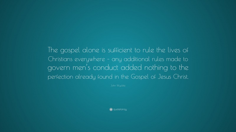 John Wycliffe Quote: “The gospel alone is sufficient to rule the lives of Christians everywhere – any additional rules made to govern men’s conduct added nothing to the perfection already found in the Gospel of Jesus Christ.”