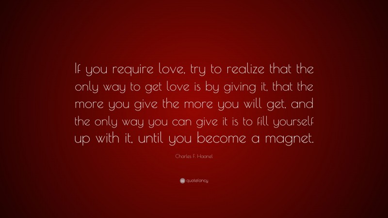 Charles F. Haanel Quote: “If you require love, try to realize that the only way to get love is by giving it, that the more you give the more you will get, and the only way you can give it is to fill yourself up with it, until you become a magnet.”