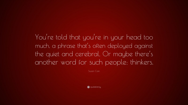 Susan Cain Quote: “You’re told that you’re in your head too much, a phrase that’s often deployed against the quiet and cerebral. Or maybe there’s another word for such people: thinkers.”