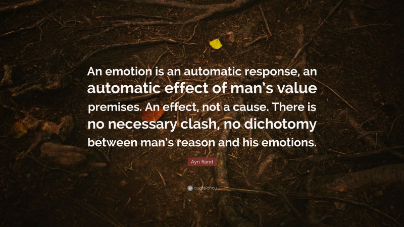 Ayn Rand Quote: “An emotion is an automatic response, an automatic effect of man’s value premises. An effect, not a cause. There is no necessary clash, no dichotomy between man’s reason and his emotions.”