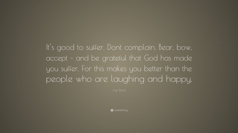 Ayn Rand Quote: “It’s good to suffer. Dont complain. Bear, bow, accept – and be grateful that God has made you suffer. For this makes you better than the people who are laughing and happy.”
