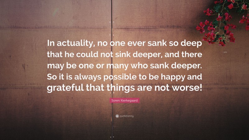 Soren Kierkegaard Quote: “In actuality, no one ever sank so deep that he could not sink deeper, and there may be one or many who sank deeper. So it is always possible to be happy and grateful that things are not worse!”
