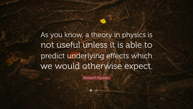 Richard P. Feynman Quote: “As you know, a theory in physics is not useful unless it is able to predict underlying effects which we would otherwise expect.”