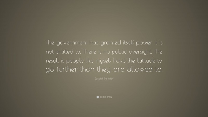 Edward Snowden Quote: “The government has granted itself power it is not entitled to. There is no public oversight. The result is people like myself have the latitude to go further than they are allowed to.”