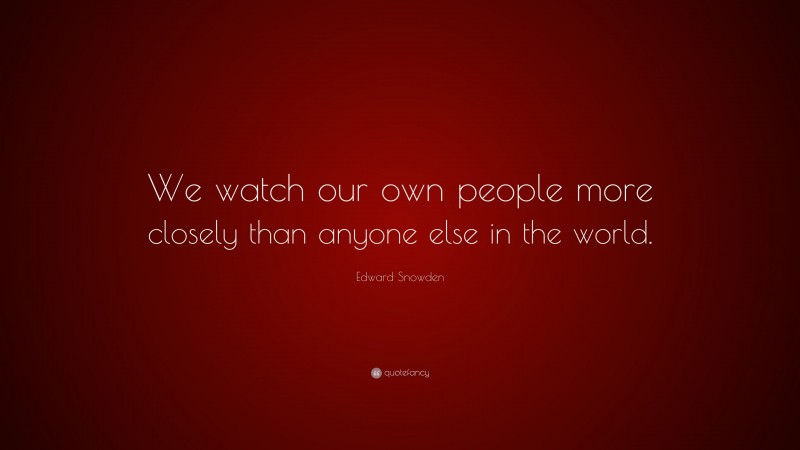 Edward Snowden Quote: “We watch our own people more closely than anyone else in the world.”