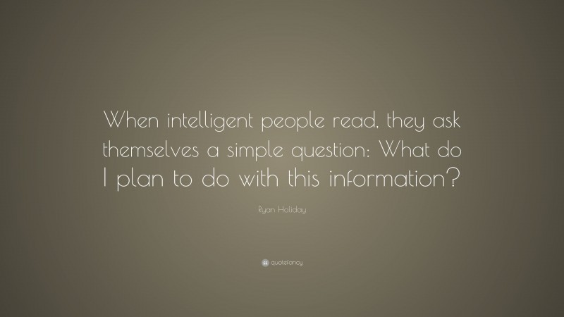 Ryan Holiday Quote: “When intelligent people read, they ask themselves a simple question: What do I plan to do with this information?”
