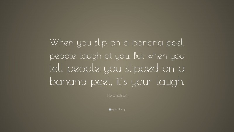 Nora Ephron Quote: “When you slip on a banana peel, people laugh at you. But when you tell people you slipped on a banana peel, it’s your laugh.”