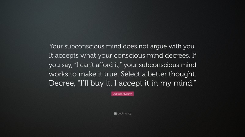 Joseph Murphy Quote: “Your subconscious mind does not argue with you. It accepts what your conscious mind decrees. If you say, “I can’t afford it,” your subconscious mind works to make it true. Select a better thought. Decree, “I’ll buy it. I accept it in my mind.””