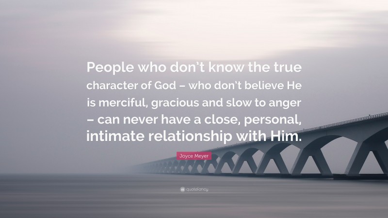 Joyce Meyer Quote: “People who don’t know the true character of God – who don’t believe He is merciful, gracious and slow to anger – can never have a close, personal, intimate relationship with Him.”